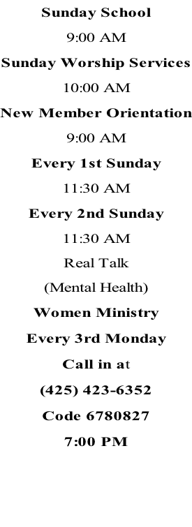 Sunday School 9:00 AM Sunday Worship Services 10:00 AM New Member Orientation 9:00 AM Every 1st Sunday 11:30 AM Every 2nd Sunday 11:30 AM Real Talk (Mental Health) Women Ministry Every 3rd Monday Call in at (425) 423-6352 Code 6780827 7:00 PM