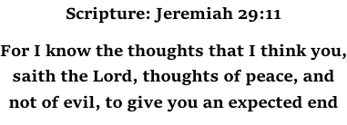 Scripture: Jeremiah 29:11  For I know the thoughts that I think you, saith the Lord, thoughts of peace, and not of evil, to give you an expected end