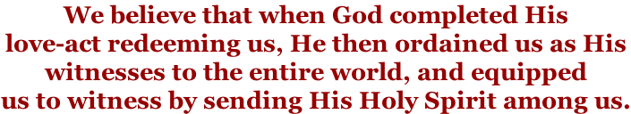 We believe that when God completed His  love-act redeeming us, He then ordained us as His  witnesses to the entire world, and equipped  us to witness by sending His Holy Spirit among us.