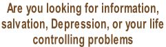 Are you looking for information,  salvation, Depression, or your life  controlling problems