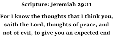 Scripture: Jeremiah 29:11  For I know the thoughts that I think you, saith the Lord, thoughts of peace, and not of evil, to give you an expected end