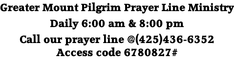 Greater Mount Pilgrim Prayer Line Ministry  Daily 6:00 am & 8:00 pm  Call our prayer line @(425)436-6352 Access code 6780827#