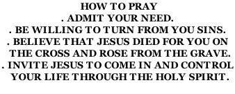 HOW TO PRAY . ADMIT YOUR NEED. . BE WILLING TO TURN FROM YOU SINS. . BELIEVE THAT JESUS DIED FOR YOU ON   THE CROSS AND ROSE FROM THE GRAVE. . INVITE JESUS TO COME IN AND CONTROL    YOUR LIFE THROUGH THE HOLY SPIRIT.